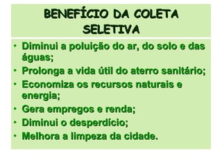 BENEFÍCIO DA COLETA SELETIVA Diminui a poluição do ar, do solo e das águas; Prolonga a vida útil do aterro sanitário; Economiza os recursos naturais e energia; Gera empregos e renda; Diminui o desperdício; Melhora a limpeza da cidade. 