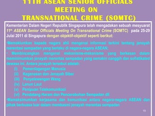 11TH ASEAN SENIOR OFFICIALS MEETING ON  TRANSNATIONAL CRIME (SOMTC) Kementerian Dalam Negeri Republik Singapura telah mengadakan sebuah mesyuarat  11 th  ASEAN Senior Officials Meeting On Transnational Crime  (SOMTC)  pada 25-29 Julai 2011 di Singapura  dengan objektif-objektif seperti berikut: Memaklumkan kepada negara ahli mengenai informasi terkini tentang jenayah merentasi sempadan yang berlaku di negara-negara ASEAN; Membincangkan mengenai mekanisme-mekanisme yang berkesan dalam meminimumkan jenayah merentas sempadan yang semakin canggih dan sofistikated dewasa ini. Antara jenayah tersebut adalah:   Pemerdagangan Manusia   Keganasan dan Jenayah Siber Penyelewengan Wang Lanun Laut Penipuan Telekomunikasi Pendatang Haram dan Pencerobohan Sempadan dll Mamaksimumkan kerjasama dan komunikasi antara negara-negara ASEAN dan pihak berkuasa luar dalam membasmi jenayah merentas sempadan 