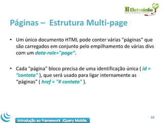 Páginas – Estrutura Multi-page
• Um único documento HTML pode conter várias "páginas" que
  são carregados em conjunto pelo empilhamento de várias divs
  com um data-role="page“.

• Cada "página" bloco precisa de uma identificação única ( id =
  “contato" ), que será usado para ligar internamente as
  “páginas” ( href = "# contato" ).




                                                              10
 