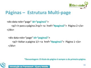 Páginas – Estrutura Multi-page
<div data-role="page" id=“pagina1">
    <p/> Ir para a página 2<p/> <a href="#pagina2"> Página 2 </a>
</div>

 <div data-role="page" id=“pagina2">
    <p/> Voltar a página 1/> <a href="#pagina1"> Página 1 </a>
 </div>



              *Desvantagem: O título da página é sempre o da primeira página.

                                                                          11
 