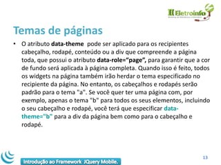 Temas de páginas
• O atributo data-theme pode ser aplicado para os recipientes
  cabeçalho, rodapé, conteúdo ou a div que compreende a página
  toda, que possui o atributo data-role=“page”, para garantir que a cor
  de fundo será aplicada à página completa. Quando isso é feito, todos
  os widgets na página também irão herdar o tema especificado no
  recipiente da página. No entanto, os cabeçalhos e rodapés serão
  padrão para o tema "a". Se você quer ter uma página com, por
  exemplo, apenas o tema "b" para todos os seus elementos, incluindo
  o seu cabeçalho e rodapé, você terá que especificar data-
  theme="b" para a div da página bem como para o cabeçalho e
  rodapé.



                                                                    13
 