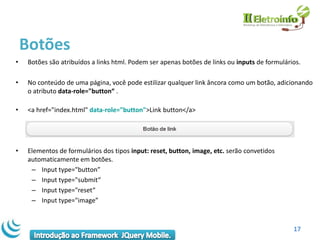 Botões
•   Botões são atribuídos a links html. Podem ser apenas botões de links ou inputs de formulários.

•   No conteúdo de uma página, você pode estilizar qualquer link âncora como um botão, adicionando
    o atributo data-role="button“ .

•   <a href="index.html" data-role="button">Link button</a>




•   Elementos de formulários dos tipos input: reset, button, image, etc. serão convetidos
    automaticamente em botões.
     – Input type="button”
     – Input type="submit“
     – Input type="reset“
     – Input type="image”



                                                                                               17
 