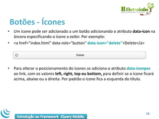 Botões - Ícones
• Um ícone pode ser adicionado a um botão adicionando o atributo data-icon na
  âncora especificando o ícone a exibir. Por exemplo:
• <a href="index.html" data-role="button" data-icon="delete">Delete</a>




• Para alterar o posicionamento do ícones se adiciona o atributo data-iconpos
  ao link, com os valores left, right, top ou bottom, para definir se o ícone ficará
  acima, abaixo ou a direita. Por padrão o ícone fica a esquerda do título.




                                                                               18
 