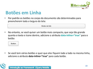 Botões em Linha
• Por padrão os botões no corpo do documento são determinados para
  preencherem toda a largura da tela:



• No entanto, se você quiser um botão mais compacto, que seja tão grande
  quanto o texto e ícone dentro, adicione o atributo data-inline="true" para o
  botão:




• Se você tem vários botões e quer que eles fiquem lado a lado na mesma linha,
  adicione o atributo data-inline="true" para cada botão.


                                                                           19
 