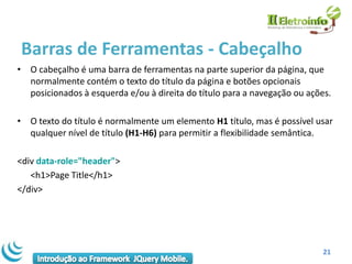 Barras de Ferramentas - Cabeçalho
• O cabeçalho é uma barra de ferramentas na parte superior da página, que
  normalmente contém o texto do título da página e botões opcionais
  posicionados à esquerda e/ou à direita do título para a navegação ou ações.

• O texto do título é normalmente um elemento H1 título, mas é possível usar
  qualquer nível de título (H1-H6) para permitir a flexibilidade semântica.

<div data-role="header">
   <h1>Page Title</h1>
</div>




                                                                           21
 
