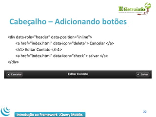 Cabeçalho – Adicionando botões
<div data-role="header" data-position="inline">
    <a href="index.html" data-icon="delete"> Cancelar </a>
    <h1> Editar Contato </h1>
    <a href="index.html" data-icon="check"> salvar </a>
</div>




                                                             22
 