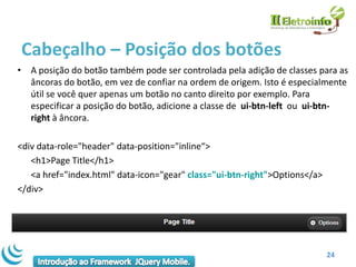 Cabeçalho – Posição dos botões
• A posição do botão também pode ser controlada pela adição de classes para as
  âncoras do botão, em vez de confiar na ordem de origem. Isto é especialmente
  útil se você quer apenas um botão no canto direito por exemplo. Para
  especificar a posição do botão, adicione a classe de ui-btn-left ou ui-btn-
  right à âncora.

<div data-role="header" data-position="inline“>
   <h1>Page Title</h1>
   <a href="index.html" data-icon="gear" class="ui-btn-right">Options</a>
</div>




                                                                            24
 