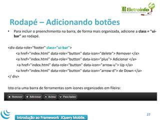 Rodapé – Adicionando botões
•    Para incluir o preenchimento na barra, de forma mais organizada, adicione a class = "ui-
     bar" ao rodapé.

<div data-role="footer" class="ui-bar">
     <a href="index.html" data-role="button" data-icon="delete"> Remover </a>
     <a href="index.html" data-role="button" data-icon="plus"> Adicionar </a>
      <a href="index.html" data-role="button" data-icon="arrow-u"> Up </a>
     <a href="index.html" data-role="button" data-icon="arrow-d"> de Down </a>
</ div>

Isto cria uma barra de ferramentas com ícones organizados em fileira:




                                                                                       27
 