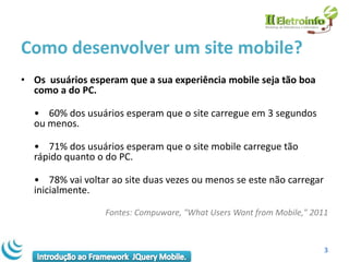 Como desenvolver um site mobile?
• Os usuários esperam que a sua experiência mobile seja tão boa
  como a do PC.

  • 60% dos usuários esperam que o site carregue em 3 segundos
  ou menos.

  • 71% dos usuários esperam que o site mobile carregue tão
  rápido quanto o do PC.

  • 78% vai voltar ao site duas vezes ou menos se este não carregar
  inicialmente.

                  Fontes: Compuware, "What Users Want from Mobile," 2011



                                                                       3
 