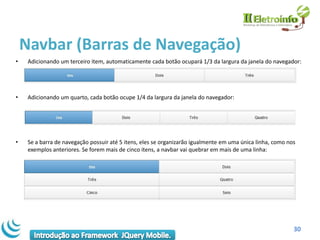 Navbar (Barras de Navegação)
•    Adicionando um terceiro item, automaticamente cada botão ocupará 1/3 da largura da janela do navegador:




•    Adicionando um quarto, cada botão ocupe 1/4 da largura da janela do navegador:




•    Se a barra de navegação possuir até 5 itens, eles se organizarão igualmente em uma única linha, como nos
     exemplos anteriores. Se forem mais de cinco itens, a navbar vai quebrar em mais de uma linha:




                                                                                                            30
 
