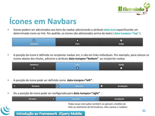 Ícones em Navbars
•    Ícones podem ser adicionados aos itens da navbar adicionando o atributo data-icon especificando um
     determinado ícone ao link. Por padrão, os ícones são adicionados acima do texto ( data-iconpos="top" ).




•    A posição do ícone é definida no recipiente navbar em, e não em links individuais. Por exemplo, para colocar os
     ícones abaixo dos títulos, adicione o atributo data-iconpos=“bottom” ao recipiente navbar.




•    A posição de ícone pode ser definido como data-iconpos=“left” :



•    Ou a posição de ícone pode ser configurada para data-iconpos=“right” :


                                                 Todas essas instruções também se aplicam a botões de
                                                 links ou elemento de formulários, não a penas a navbars.
                                                                                                               31
 