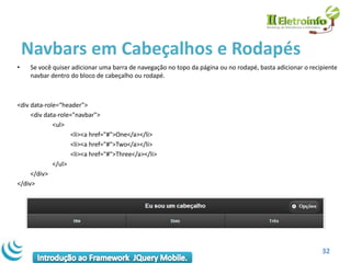 Navbars em Cabeçalhos e Rodapés
•    Se você quiser adicionar uma barra de navegação no topo da página ou no rodapé, basta adicionar o recipiente
     navbar dentro do bloco de cabeçalho ou rodapé.



<div data-role=“header">
     <div data-role="navbar">
             <ul>
                    <li><a href="#">One</a></li>
                    <li><a href="#">Two</a></li>
                    <li><a href="#">Three</a></li>
             </ul>
     </div>
</div>




                                                                                                           32
 