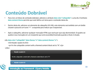 Conteúdo Dobrável
•    Para criar um bloco de conteúdo dobrável, adicione o atributo data-role="collapsible" a uma div. O atributo
     data-content-theme permite que você defina um tema para o conteúdo desta div.

•    Dentro desta div, adicione um elemento de cabeçalho (H1-H6), este elemento será exibido com um botão
     clicável e possuirá um ícone "+" a esquerda para indicar que é expansível.

•    Após o cabeçalho, adicionar qualquer marcação HTML que você quer que seja desmontável. O quadro vai
     quebrar essa marcação em um recipiente que será escondido/mostrado quando o título é clicado.

<div data-role="collapsible" data-theme="a" data-content-theme="a">
     <h3>Header swatch A</h3>
     <p>I'm the collapsible content with a themed content block set to "A".</p>
</div>




                                                                                                             33
 