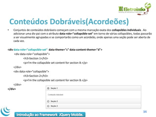 Conteúdos Dobráveis(Acordeões)
•    Conjuntos de conteúdos dobráveis ​começam com a mesma marcação exata dos collapsibles individuais . Ao
     adicionar uma div pai com o atributo data-role="collapsible-set" em torno de várias collapsibles, todas passarão
     a ser visualmente agrupadas e se comportarão como um acordeão, onde apenas uma seção pode ser aberta de
     cada vez.

<div data-role="collapsible-set“ data-theme="c" data-content-theme="d">
     <div data-role="collapsible”>
             <h3>Section 1</h3>
             <p>I'm the collapsible set content for section B.</p>
     </div>
     <div data-role="collapsible">
             <h3>Section 2</h3>
             <p>I'm the collapsible set content for section B.</p>
     </div>
</div>




                                                                                                             34
 