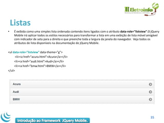 Listas
•    É exibida como uma simples lista ordenada contendo itens ligados com o atributo data-role="listview".O jQuery
     Mobile irá aplicar todos os estilos necessários para transformar a lista em uma exibição de lista móvel amigável
     com indicador de seta para a direita e que preenche toda a largura da janela do navegador. Veja todos os
     atributos de lista disponíveis na documentação do jQuery Mobile.

<ul data-role="listview" data-theme="g">
      <li><a href="acura.html">Acura</a></li>
     <li><a href="audi.html">Audi</a></li>
     <li><a href="bmw.html">BMW</a></li>
</ul>




                                                                                                              35
 