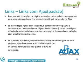 Links – Links com Ajax(padrão)
• Para permitir transições de página animados, todos os links que apontam
  para uma página externa (ex. products.html) será carregado via Ajax.

• Se a solicitação Ajax é bem sucedido, o conteúdo da nova página é
  adicionado ao DOM(modelo de objeto de documento), todos os widgets
  móveis são auto-inicializado, então a nova página é colocada em exibição
  com uma transição de página.

• Se o pedido Ajax falhar, o quadro irá visualizar uma mensagem de erro
  pequena, que desaparece após um breve período
  de tempo para que isso não quebre o fluxo de
  navegação.


                                                                          36
 