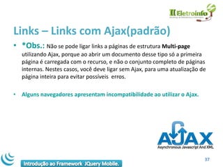 Links – Links com Ajax(padrão)
• *Obs.: Não se pode ligar links a páginas de estrutura Multi-page
   utilizando Ajax, porque ao abrir um documento desse tipo só a primeira
   página é carregada com o recurso, e não o conjunto completo de páginas
   internas. Nestes casos, você deve ligar sem Ajax, para uma atualização de
   página inteira para evitar possíveis erros.

• Alguns navegadores apresentam incompatibilidade ao utilizar o Ajax.




                                                                           37
 