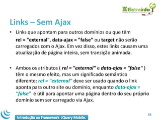 Links – Sem Ajax
• Links que apontam para outros domínios ou que têm
  rel = "external", data-ajax = "false" ou target não serão
  carregados com o Ajax. Em vez disso, estes links causam uma
  atualização de página inteira, sem transição animada.

• Ambos os atributos ( rel = "external" e data-ajax = "false" )
  têm o mesmo efeito, mas um significado semântico
  diferente: rel = "external" deve ser usado quando o link
  aponta para outro site ou domínio, enquanto data-ajax =
  "false" é útil para apontar uma página dentro do seu próprio
  domínio sem ser carregado via Ajax.

                                                              38
 