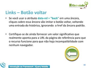 Links – Botão voltar
• Se você usar o atributo data-rel = “back" em uma âncora,
  cliques sobre essa âncora vão imitar o botão voltar, voltando
  uma entrada do histórico, ignorando o href da âncora padrão.

• Certifique-se de ainda fornecer um valor significativo que
  realmente aponta para a URL da página de referência para que
  o recurso funcione para que não haja incompatibilidade com
  nenhum navegador.




                                                             40
 