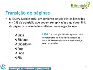 Transição de páginas
• O jQuery Mobile inclui um conjunto de seis efeitos baseados
  em CSS de transição que podem ser aplicadas a qualquer link
  da página ou envio de formulário com navegação Ajax :

       Slide               Obs.: A transição flip não é processadoa
                            corretamente na maioria das versões do
       Slideup             Android. Recomenda-se usar esta transição
                            com moderação.
       Slidedown
       Pop
       Fade
       Flip

                                                                        41
 