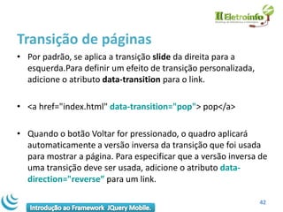 Transição de páginas
• Por padrão, se aplica a transição slide da direita para a
  esquerda.Para definir um efeito de transição personalizada,
  adicione o atributo data-transition para o link.

• <a href="index.html" data-transition="pop"> pop</a>

• Quando o botão Voltar for pressionado, o quadro aplicará
  automaticamente a versão inversa da transição que foi usada
  para mostrar a página. Para especificar que a versão inversa de
  uma transição deve ser usada, adicione o atributo data-
  direction="reverse” para um link.

                                                                42
 