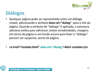 Diálogos
• Qualquer página pode ser apresentada como um diálogo
  modal, adicionando o atributo data-rel="dialog" para o link da
  página. Quando o atributo de "diálogo" é aplicado, a estrutura
  adiciona estilos para adicionar cantos arredondados, margens
  em torno da página e um fundo escuro para fazer o "diálogo"
  parecer ser suspensa, acima da página.

• <a href=“contato.html" data-rel="dialog“>Abrir contato</a>




                                                             43
 