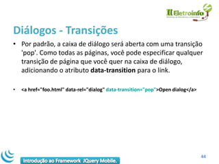 Diálogos - Transições
• Por padrão, a caixa de diálogo será aberta com uma transição
  'pop'. Como todas as páginas, você pode especificar qualquer
  transição de página que você quer na caixa de diálogo,
  adicionando o atributo data-transition para o link.

•   <a href="foo.html" data-rel="dialog" data-transition="pop">Open dialog</a>




                                                                                 44
 