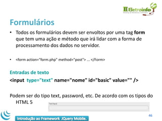 Formulários
• Todos os formulários devem ser envoltos por uma tag form
  que tem uma ação e método que irá lidar com a forma de
  processamento dos dados no servidor.

•   <form action="form.php" method="post"> ... </Form>


Entradas de texto
<input type="text" name="nome" id="basic" value="" />

Podem ser do tipo text, password, etc. De acordo com os tipos do
  HTML 5

                                                              46
 