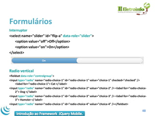 Formulários
Interruptor
<select name="slider" id="flip-a" data-role="slider">
    <option value="off">Off</option>
    <option value="on">On</option>
</select>



Radio vertical
<fieldset data-role="controlgroup">
<input type="radio" name="radio-choice-1" id="radio-choice-1" value="choice-1" checked="checked" />
     <label for="radio-choice-1"> Cat </ label>
<input type="radio" name="radio-choice-1" id="radio-choice-2" value="choice-2" /> <label for="radio-choice-
     2"> Dog </ label>
<input type="radio" name="radio-choice-1" id="radio-choice-3" value="choice-3" /> <label for="radio-choice-
     3"> Hamster </ label>
<input type="radio" name="radio-choice-1" id="radio-choice-4" value="choice-4" /></fieldset>

                                                                                                       48
 