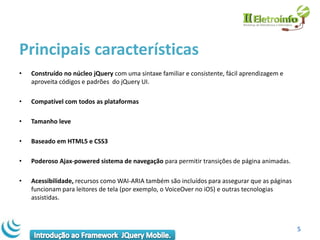 Principais características
•   Construído no núcleo jQuery com uma sintaxe familiar e consistente, fácil aprendizagem e
    aproveita códigos e padrões do jQuery UI.

•   Compatível com todos as plataformas

•   Tamanho leve

•   Baseado em HTML5 e CSS3

•   Poderoso Ajax-powered sistema de navegação para permitir transições de página animadas.

•   Acessibilidade, recursos como WAI-ARIA também são incluídos para assegurar que as páginas
    funcionam para leitores de tela (por exemplo, o VoiceOver no iOS) e outras tecnologias
    assistidas.



                                                                                                5
 
