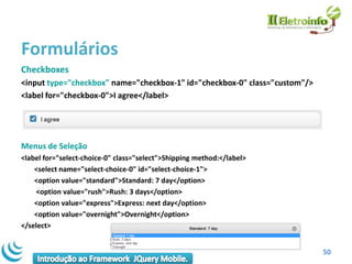Formulários
Checkboxes
<input type="checkbox" name="checkbox-1" id="checkbox-0" class="custom"/>
<label for="checkbox-0">I agree</label>




Menus de Seleção
<label for="select-choice-0" class="select">Shipping method:</label>
    <select name="select-choice-0" id="select-choice-1">
    <option value="standard">Standard: 7 day</option>
    <option value="rush">Rush: 3 days</option>
    <option value="express">Express: next day</option>
    <option value="overnight">Overnight</option>
</select>


                                                                            50
 