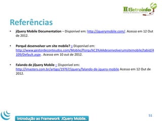 Referências
•   jQuery Mobile Documentation – Disponível em: http://jquerymobile.com/. Acesso em 12 Out
    de 2012.

•   Porquê desenvolver um site mobile? – Disponível em:
    http://www.gestordeconteudos.com/Mobile/Porqu%C3%AAdesenvolverumsitemobile/tabid/4
    109/Default.aspx . Acesso em 10 out de 2012.

•   Falando de jQuery Mobile – Disponível em:
    http://imasters.com.br/artigo/19767/jquery/falando-de-jquery-mobile Acesso em 12 Out de
    2012.




                                                                                         51
 