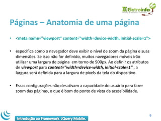 Páginas – Anatomia de uma página
• <meta name="viewport" content="width=device-width, initial-scale=1">

• especifica como o navegador deve exibir o nível de zoom da página e suas
  dimensões. Se isso não for definido, muitos navegadores móveis irão
  utilizar uma largura de página em torno de 900px. Ao definir os atributos
  de viewport para content="width=device-width, initial-scale=1" , a
  largura será definida para a largura de pixels da tela do dispositivo.

• Essas configurações não desativam a capacidade do usuário para fazer
  zoom das páginas, o que é bom do ponto de vista da acessibilidade.




                                                                              9
 