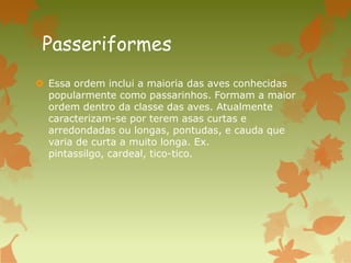 Passeriformes
 Essa ordem inclui a maioria das aves conhecidas
popularmente como passarinhos. Formam a maior
ordem dentro da classe das aves. Atualmente
caracterizam-se por terem asas curtas e
arredondadas ou longas, pontudas, e cauda que
varia de curta a muito longa. Ex.
pintassilgo, cardeal, tico-tico.
 