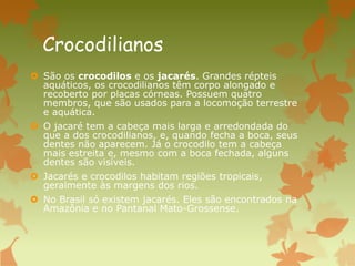 Crocodilianos
 São os crocodilos e os jacarés. Grandes répteis
aquáticos, os crocodilianos têm corpo alongado e
recoberto por placas córneas. Possuem quatro
membros, que são usados para a locomoção terrestre
e aquática.
 O jacaré tem a cabeça mais larga e arredondada do
que a dos crocodilianos, e, quando fecha a boca, seus
dentes não aparecem. Já o crocodilo tem a cabeça
mais estreita e, mesmo com a boca fechada, alguns
dentes são visíveis.
 Jacarés e crocodilos habitam regiões tropicais,
geralmente às margens dos rios.
 No Brasil só existem jacarés. Eles são encontrados na
Amazônia e no Pantanal Mato-Grossense.
 