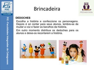 Brincadeira
DEDOCHES
Escolha a história e confeccione os personagens.
Depois é só contar para seus alunos, lembre-se de
mudar a voz e fazer os barulhos da história.
Em outro momento distribua os dedoches para os
alunos e deixe-os recontarem a história.
FIC-FaculdadesIntegradasdeCataguases
 