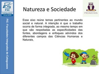 Natureza e Sociedade
FIC-FaculdadesIntegradasdeCataguases
Esse eixo reúne temas pertinentes ao mundo
social e natural. A intenção é que o trabalho
ocorra de forma integrada, ao mesmo tempo em
que são respeitadas as especificidades das
fontes, abordagens e enfoques advindos dos
diferentes campos das Ciências Humanas e
Naturais.
 