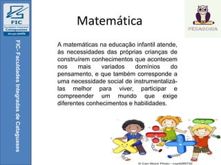 Matemática
FIC-FaculdadesIntegradasdeCataguases
A matemáticas na educação infantil atende,
às necessidades das próprias crianças de
construírem conhecimentos que acontecem
nos mais variados domínios do
pensamento, e que também corresponde a
uma necessidade social de instrumentalizá-
las melhor para viver, participar e
compreender um mundo que exige
diferentes conhecimentos e habilidades.
 