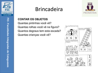 Brincadeira
CONTAR OS OBJETOS
Quantas pintinhas você vê?
Quantas rolhas você vê na figura?
Quantos degraus tem esta escada?
Quantas crianças você vê?
FIC-FaculdadesIntegradasdeCataguases
 