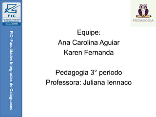Equipe:
Ana Carolina Aguiar
Karen Fernanda
Pedagogia 3° periodo
Professora: Juliana Iennaco
FIC-FaculdadesIntegradasdeCataguases
 