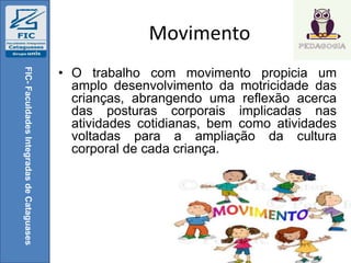 Movimento
• O trabalho com movimento propicia um
amplo desenvolvimento da motricidade das
crianças, abrangendo uma reflexão acerca
das posturas corporais implicadas nas
atividades cotidianas, bem como atividades
voltadas para a ampliação da cultura
corporal de cada criança.
FIC-FaculdadesIntegradasdeCataguases
 