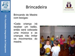 Brincadeira
FIC-FaculdadesIntegradasdeCataguases
Brincando de Mestre
com bexigas:
•Cada criança irá
receber um balão,
então será colocada
uma música e as
crianças irão imitar
os movimentos do
mestre.
 