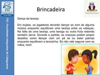 Brincadeira
FIC-FaculdadesIntegradasdeCataguases
Dança da laranja:
Em duplas, os jogadores deverão dançar ao som de alguma
música enquanto equilibram uma laranja entre as cabeças.
Na falta de uma laranja, uma bexiga ou outra fruta redonda
também serve. Durante a partida, as crianças podem propor
desafios como dançar com um pé só ou bater palmas
enquanto equilibram a laranjinha. Só não vale segurar com as
mãos, hein!
 