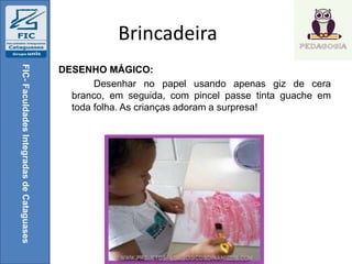 Brincadeira
DESENHO MÁGICO:
Desenhar no papel usando apenas giz de cera
branco, em seguida, com pincel passe tinta guache em
toda folha. As crianças adoram a surpresa!
FIC-FaculdadesIntegradasdeCataguases
 
