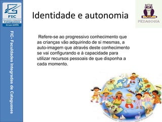 Identidade e autonomia
FIC-FaculdadesIntegradasdeCataguases
Refere-se ao progressivo conhecimento que
as crianças vão adquirindo de si mesmas, a
auto-imagem que através deste conhecimento
se vai configurando e à capacidade para
utilizar recursos pessoais de que disponha a
cada momento.
 