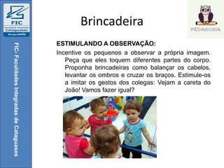 Brincadeira
ESTIMULANDO A OBSERVAÇÃO:
Incentive os pequenos a observar a própria imagem.
Peça que eles toquem diferentes partes do corpo.
Proponha brincadeiras como balançar os cabelos,
levantar os ombros e cruzar os braços. Estimule-os
a imitar os gestos dos colegas: Vejam a careta do
João! Vamos fazer igual?
FIC-FaculdadesIntegradasdeCataguases
 
