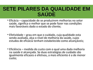 SETE PILARES DA QUALIDADE EM
SAÚDE
• Eficácia – capacidade de se produzirem melhorias no setor
saúde, significa o melhor que se pode fazer nas condições
mais favoráveis dado o estado do cliente;
• Efetividade – grau em que o cuidado, cuja qualidade esta
sendo avaliada, alça o nível de melhoria da saúde, cujos
estudos de eficácia tenham estabelecido como alcançáveis;
• Eficiência – medida do custo com o qual uma dada melhoria
na saúde é alcançada. Se duas estratégias de cuidado são
igualmente eficazes e efetivas, a mais eficiente é a de menor
custo;
 