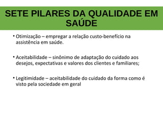 SETE PILARES DA QUALIDADE EM
SAÚDE
• Otimização – empregar a relação custo-benefício na
assistência em saúde.
• Aceitabilidade – sinônimo de adaptação do cuidado aos
desejos, expectativas e valores dos clientes e familiares;
• Legitimidade – aceitabilidade do cuidado da forma como é
visto pela sociedade em geral
 