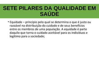SETE PILARES DA QUALIDADE EM
SAÚDE
• Equidade – princípio pelo qual se determina o que é justo ou
razoável na distribuição do cuidado e de seus benefícios
entre os membros de uma população. A equidade é parte
daquilo que torna o cuidado aceitável para os indivíduos e
legítimo para a sociedade;
 
