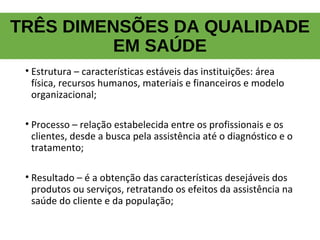 TRÊS DIMENSÕES DA QUALIDADE
EM SAÚDE
• Estrutura – características estáveis das instituições: área
física, recursos humanos, materiais e financeiros e modelo
organizacional;
• Processo – relação estabelecida entre os profissionais e os
clientes, desde a busca pela assistência até o diagnóstico e o
tratamento;
• Resultado – é a obtenção das características desejáveis dos
produtos ou serviços, retratando os efeitos da assistência na
saúde do cliente e da população;
 